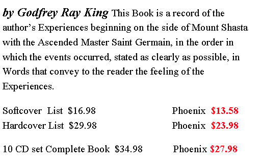 Text Box: by Godfrey Ray King This Book is a record of the author�s Experiences beginning on the side of Mount Shasta with the Ascended Master Saint Germain, in the order in which the events occurred, stated as clearly as possible, in Words that convey to the reader the feeling of the Experiences.       				Softcover  List  $16.98                              Phoenix  $13.58                        Hardcover List  $29.98  		         Phoenix  $23.98     10 CD set Complete Book  $34.98            Phoenix $27.98                