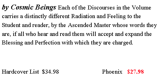 Text Box: by Cosmic Beings Each of the Discourses in the Volume carries a distinctly different Radiation and Feeling to the Student and reader, by the Ascended Master whose words they are, if all who hear and read them will accept and expand the Blessing and Perfection with which they are charged.Hardcover List  $34.98                            Phoenix   $27.98