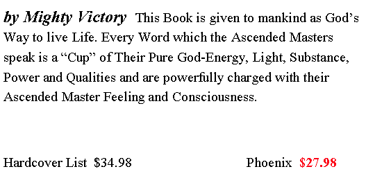 Text Box: by Mighty Victory  This Book is given to mankind as God�s Way to live Life. Every Word which the Ascended Masters speak is a �Cup� of Their Pure God-Energy, Light, Substance, Power and Qualities and are powerfully charged with their Ascended Master Feeling and Consciousness.  Hardcover List  $34.98                                 Phoenix  $27.98 