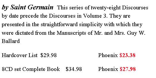 Text Box: by Saint Germain  This series of twenty-eight Discourses by date precede the Discourses in Volume 3. They are presented in the straightforward simplicity with which they were dictated from the Manuscripts of Mr. and Mrs. Guy W. Ballard  Hardcover List  $29.98                            Phoenix $23.388CD set Complete Book    $34.98           Phoenix $27.98