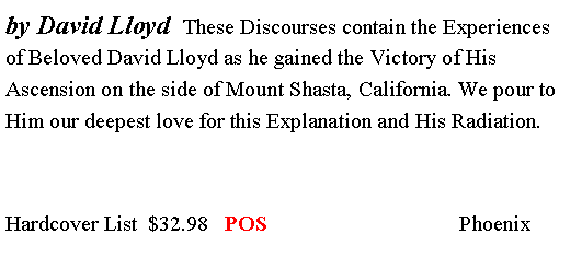 Text Box: by David Lloyd  These Discourses contain the Experiences of Beloved David Lloyd as he gained the Victory of His Ascension on the side of Mount Shasta, California. We pour to Him our deepest love for this Explanation and His Radiation. Hardcover List  $32.98   POS                                   Phoenix  