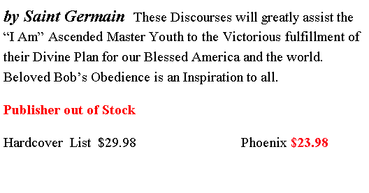 Text Box: by Saint Germain  These Discourses will greatly assist the �I Am� Ascended Master Youth to the Victorious fulfillment of their Divine Plan for our Blessed America and the world. Beloved Bob�s Obedience is an Inspiration to all.Publisher out of Stock Hardcover  List  $29.98                              Phoenix $23.98